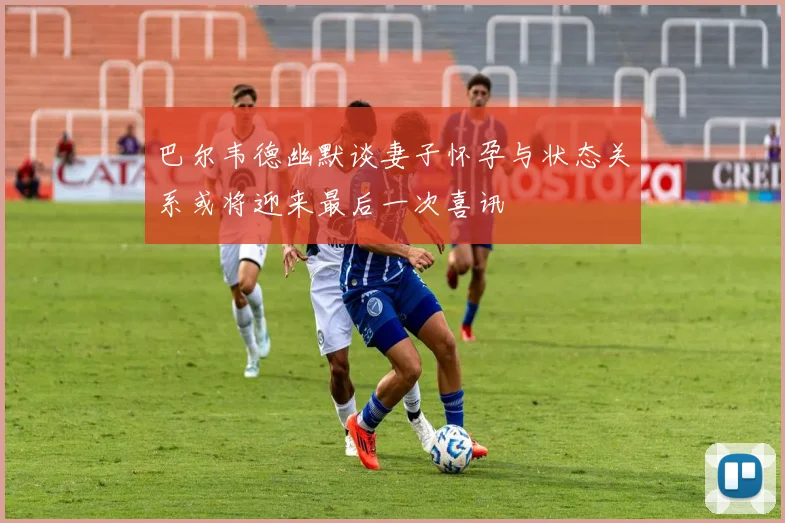 巴尔韦德幽默谈妻子怀孕与状态关系或将迎来最后一次喜讯