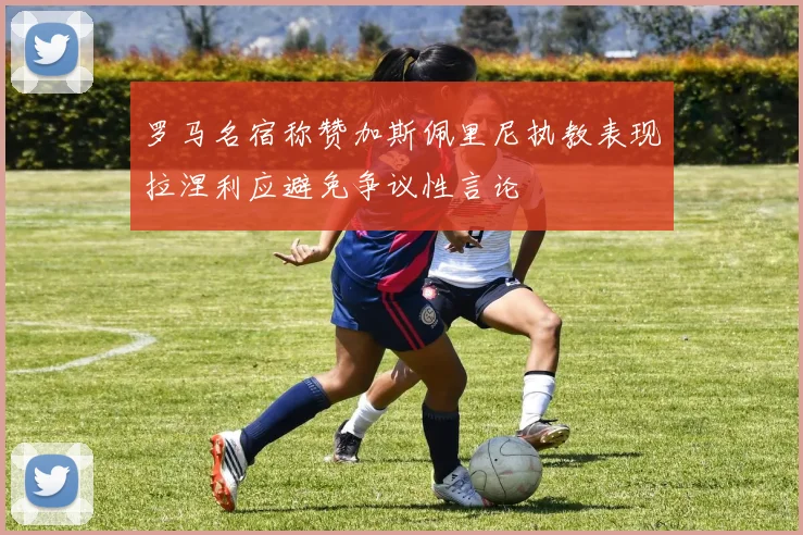 罗马名宿称赞加斯佩里尼执教表现拉涅利应避免争议性言论