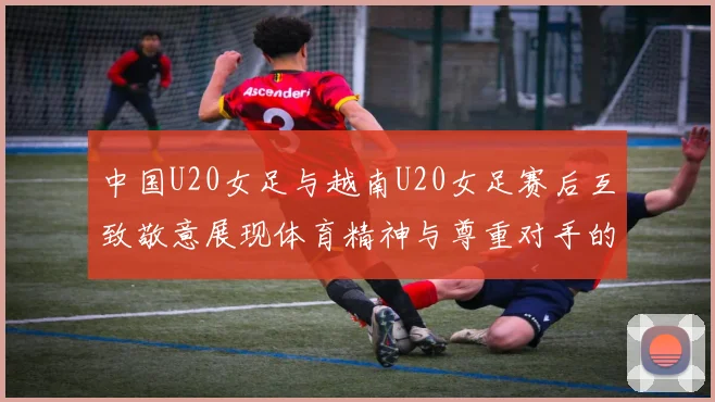 中国U20女足与越南U20女足赛后互致敬意展现体育精神与尊重对手的风范