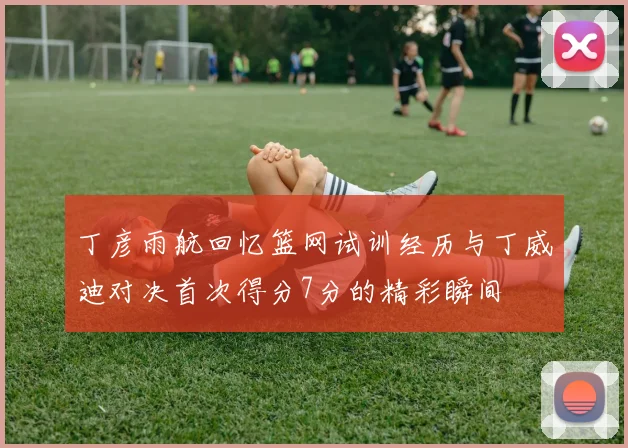 丁彦雨航回忆篮网试训经历与丁威迪对决首次得分7分的精彩瞬间