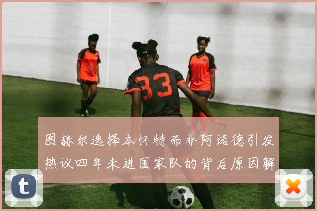 图赫尔选择本怀特而非阿诺德引发热议四年未进国家队的背后原因解析