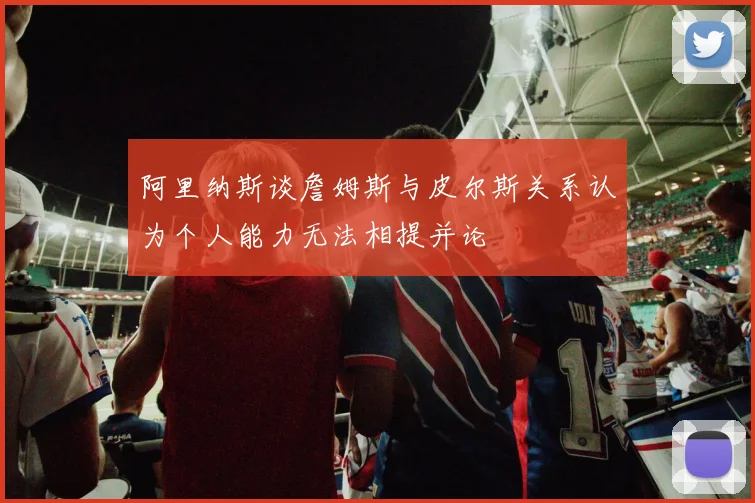 阿里纳斯谈詹姆斯与皮尔斯关系认为个人能力无法相提并论
