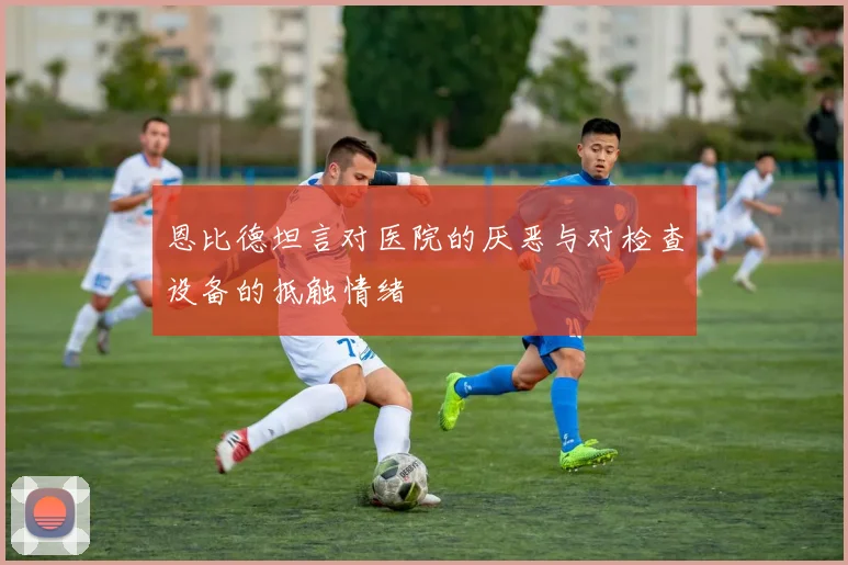 恩比德坦言对医院的厌恶与对检查设备的抵触情绪