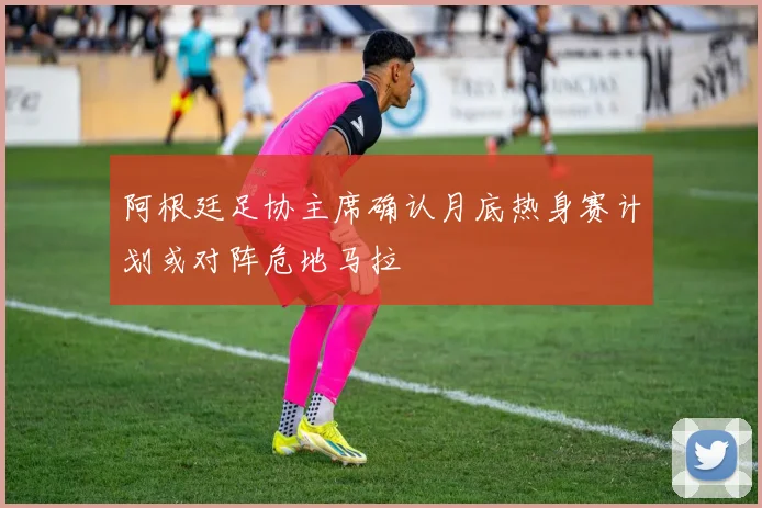 阿根廷足协主席确认月底热身赛计划或对阵危地马拉
