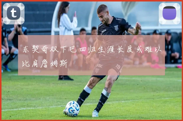 东契奇双下巴回归生涯长度或难以比肩詹姆斯