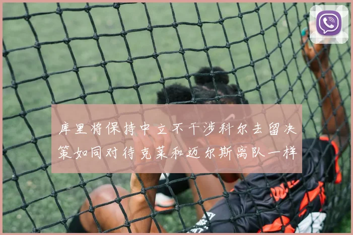 库里将保持中立不干涉科尔去留决策如同对待克莱和迈尔斯离队一样