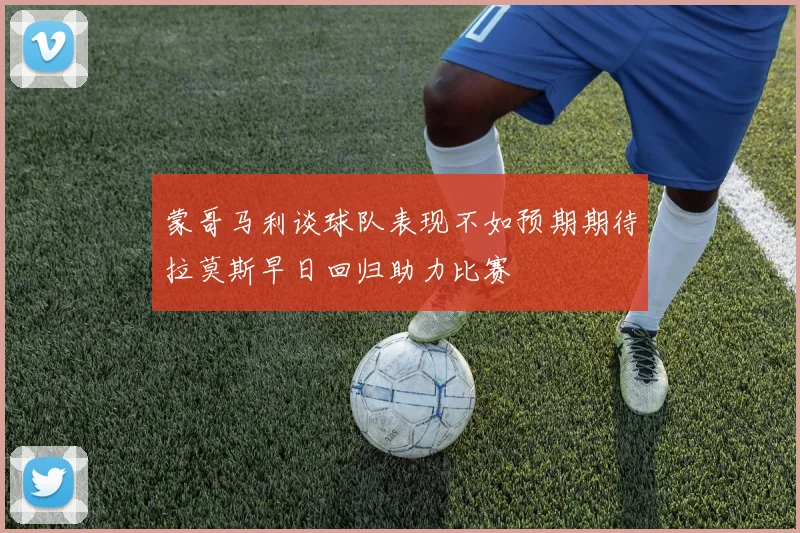 蒙哥马利谈球队表现不如预期期待拉莫斯早日回归助力比赛