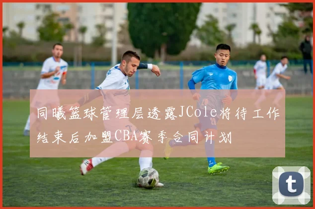 同曦篮球管理层透露JCole将待工作结束后加盟CBA赛季合同计划