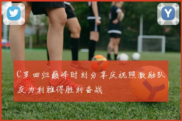 C罗回归巅峰时刻分享庆祝照激励队友为利雅得胜利奋战