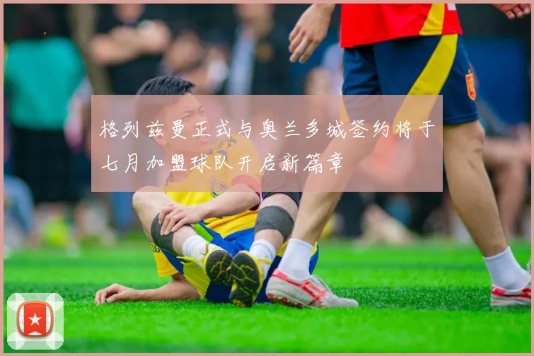 格列兹曼正式与奥兰多城签约将于七月加盟球队开启新篇章