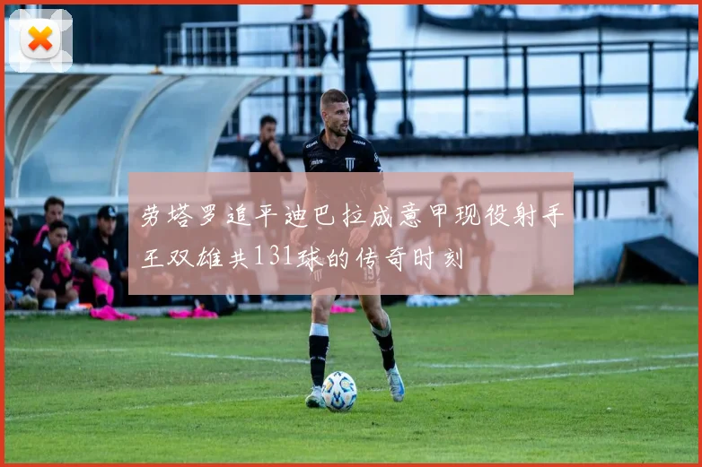 劳塔罗追平迪巴拉成意甲现役射手王双雄共131球的传奇时刻