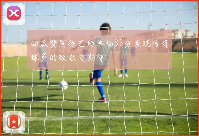甜瓜赞阿德巴约单场83分表现传奇球员的致敬与期待