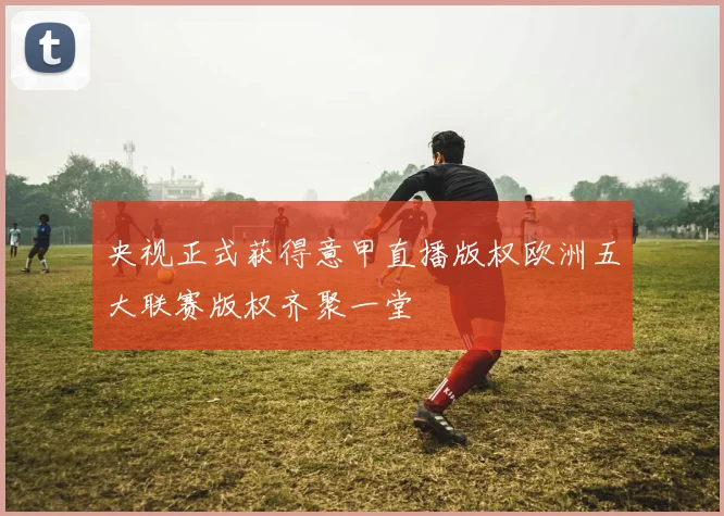 央视正式获得意甲直播版权欧洲五大联赛版权齐聚一堂