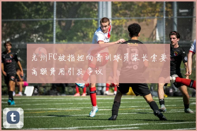 光州FC被指控向青训球员家长索要高额费用引发争议