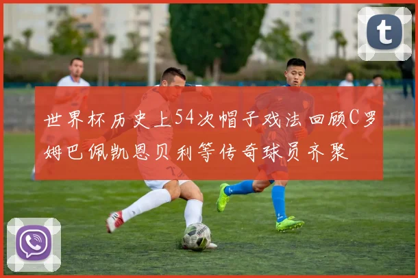世界杯历史上54次帽子戏法回顾C罗姆巴佩凯恩贝利等传奇球员齐聚