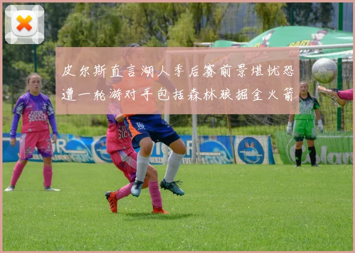 皮尔斯直言湖人季后赛前景堪忧恐遭一轮游对手包括森林狼掘金火箭