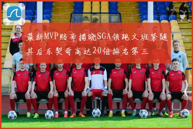 最新MVP赔率揭晓SGA领跑文班紧随其后东契奇高达20倍排名第三